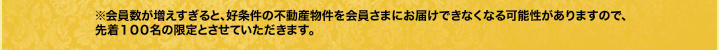 ※会員数が増えすぎると、好条件の不動産物件を会員さまにお届けできなくなる可能性がありますので、先着１００名の限定とさせていただきます。