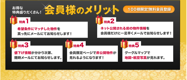 お得な特典盛りだくさん！　特典１希望条件にマッチした物件を真っ先にメールにてお知らせします！　特典２　ネット公開される前の物件情報を会員様だけに一足早くメールでお知らせ　特典３　値下げ情報が分かり次第随時メールにお知らせ。　特典４　会員限定ページで非公開物件がみれるようになります！　特典５　Googleマップで地図・航空写真が見れます！会員様メリット