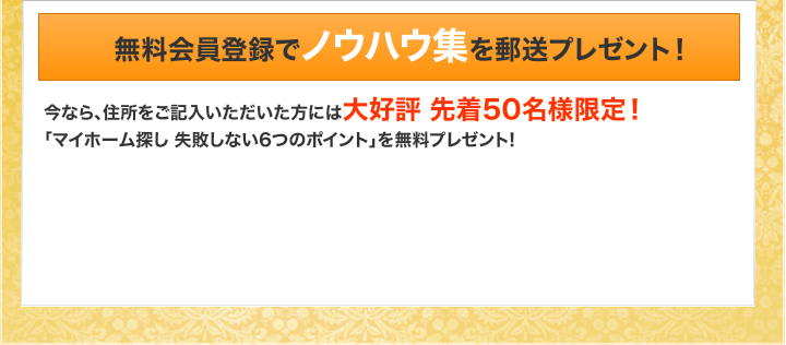 無料会員登録でノウハウ集を郵送プレゼント！｜今なら住所をご記入いただいた方には大好評先着５０名様限定！「マイホーム探し失敗しない６つのポイント」を無料プレゼント！